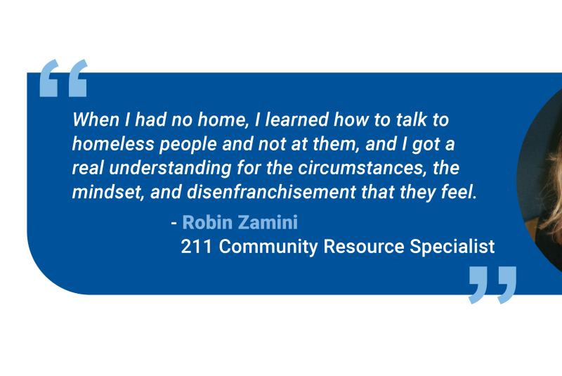 “When I had no home, I learned how to talk to homeless people and not at them, and I got a real understanding for the circumstances, the mindset, and disenfranchisement that they feel.”    --Robin Zamini, 211 Community Resource Specialist
